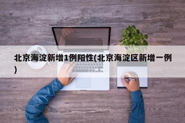 北京海淀新增1例阳性(北京海淀区新增一例)