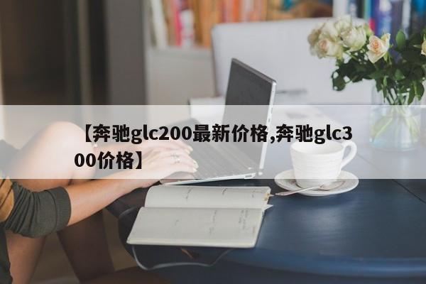 【奔驰glc200最新价格,奔驰glc300价格】