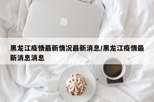 黑龙江疫情最新情况最新消息/黑龙江疫情最新消息消息