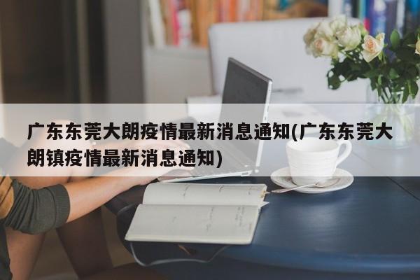 广东东莞大朗疫情最新消息通知(广东东莞大朗镇疫情最新消息通知)