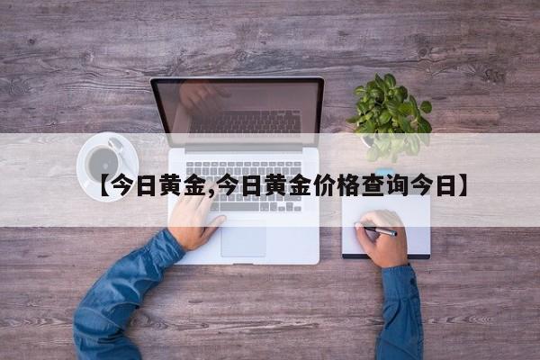 【今日黄金,今日黄金价格查询今日】
