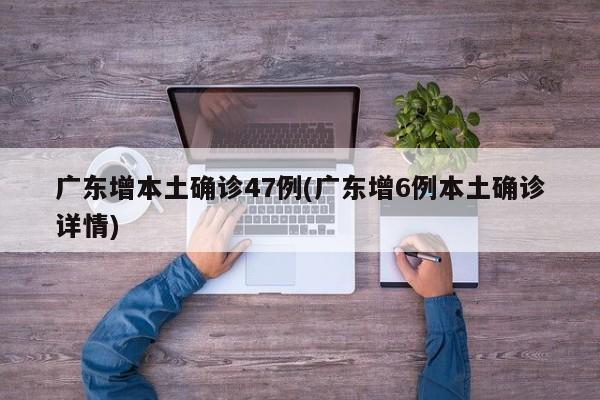 广东增本土确诊47例(广东增6例本土确诊详情)