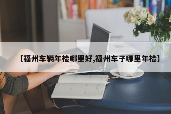 【福州车辆年检哪里好,福州车子哪里年检】