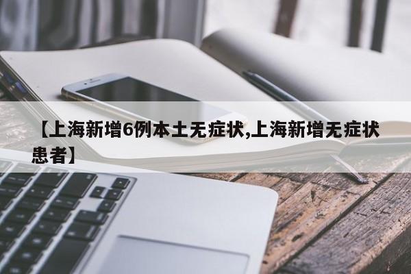 【上海新增6例本土无症状,上海新增无症状患者】
