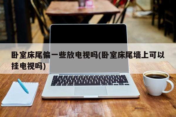 卧室床尾偏一些放电视吗(卧室床尾墙上可以挂电视吗)
