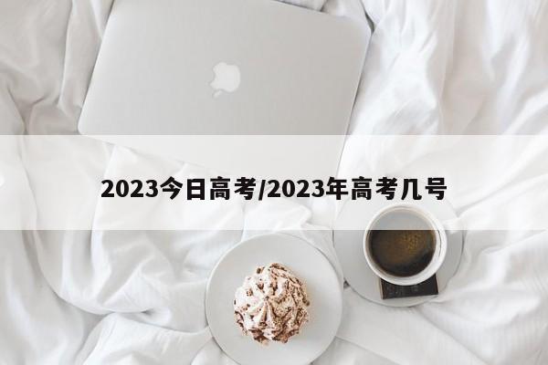 2023今日高考/2023年高考几号