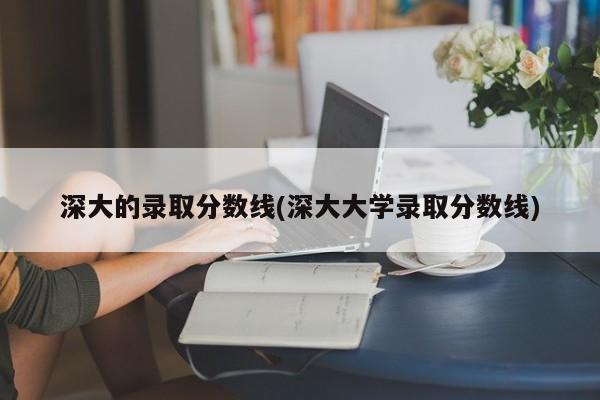 深大的录取分数线(深大大学录取分数线)