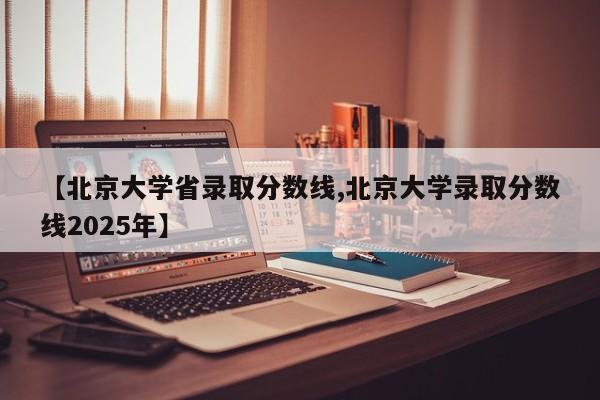 【北京大学省录取分数线,北京大学录取分数线2025年】