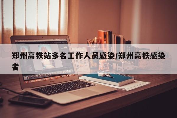 郑州高铁站多名工作人员感染/郑州高铁感染者