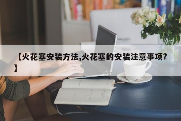 【火花塞安装方法,火花塞的安装注意事项?】