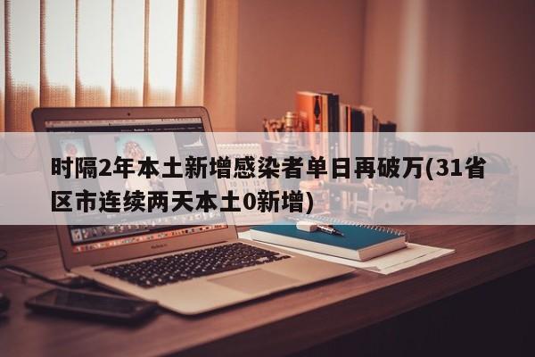 时隔2年本土新增感染者单日再破万(31省区市连续两天本土0新增)