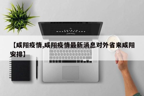 【咸阳疫情,咸阳疫情最新消息对外省来咸阳安排】