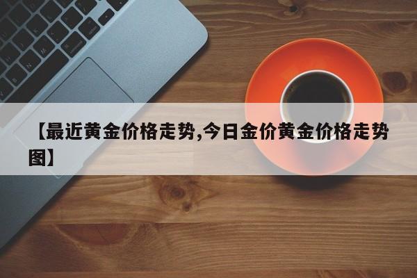 【最近黄金价格走势,今日金价黄金价格走势图】