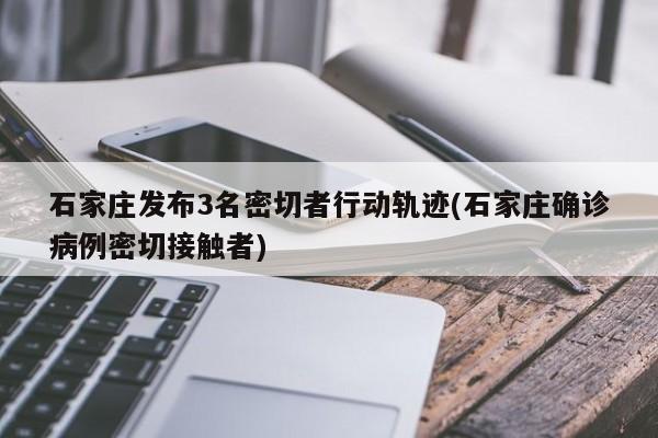 石家庄发布3名密切者行动轨迹(石家庄确诊病例密切接触者)