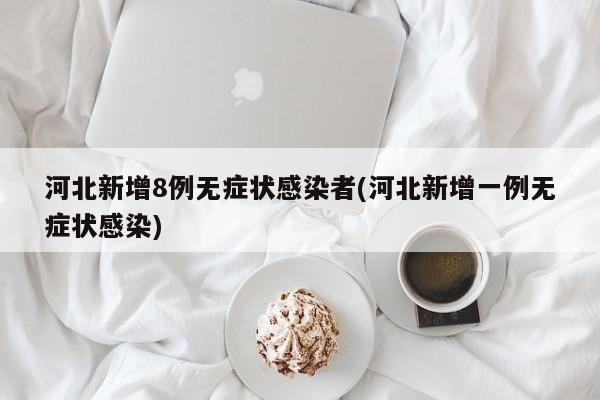 河北新增8例无症状感染者(河北新增一例无症状感染)