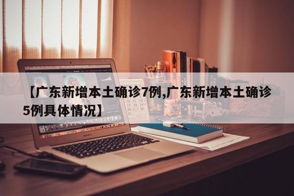 【广东新增本土确诊7例,广东新增本土确诊5例具体情况】