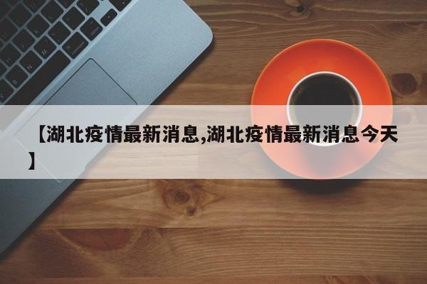 【湖北疫情最新消息,湖北疫情最新消息今天】