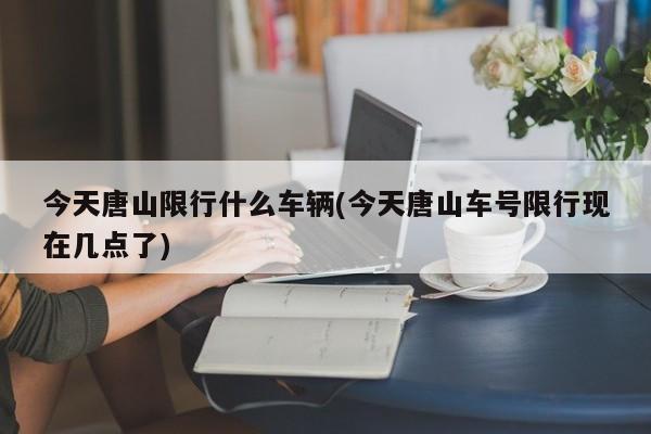今天唐山限行什么车辆(今天唐山车号限行现在几点了)