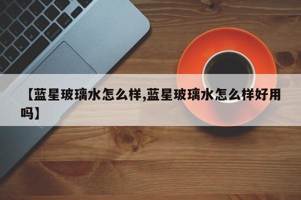 【蓝星玻璃水怎么样,蓝星玻璃水怎么样好用吗】