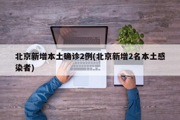 北京新增本土确诊2例(北京新增2名本土感染者)
