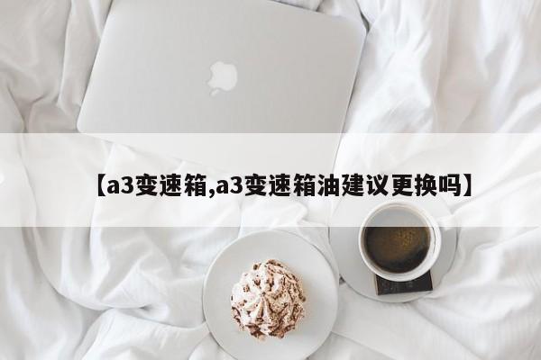 【a3变速箱,a3变速箱油建议更换吗】
