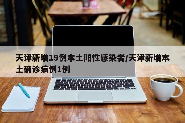 天津新增19例本土阳性感染者/天津新增本土确诊病例1例