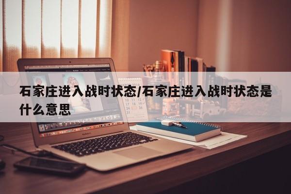 石家庄进入战时状态/石家庄进入战时状态是什么意思