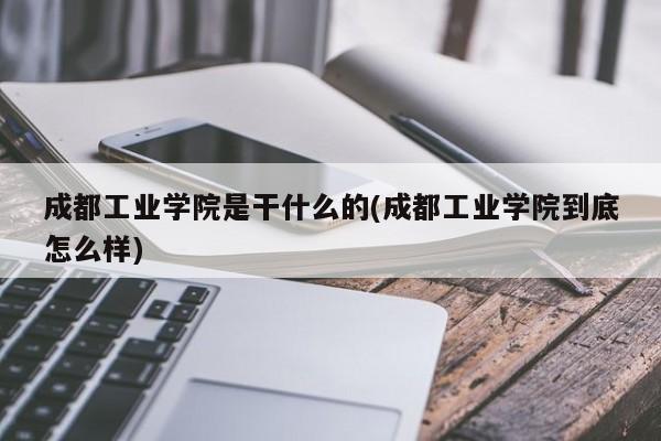 成都工业学院是干什么的(成都工业学院到底怎么样)
