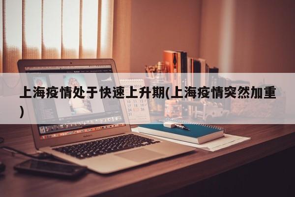 上海疫情处于快速上升期(上海疫情突然加重)