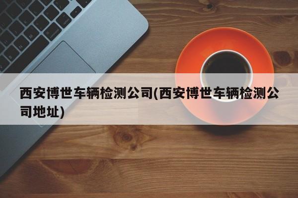 西安博世车辆检测公司(西安博世车辆检测公司地址)