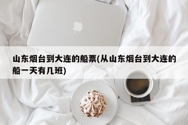 山东烟台到大连的船票(从山东烟台到大连的船一天有几班)
