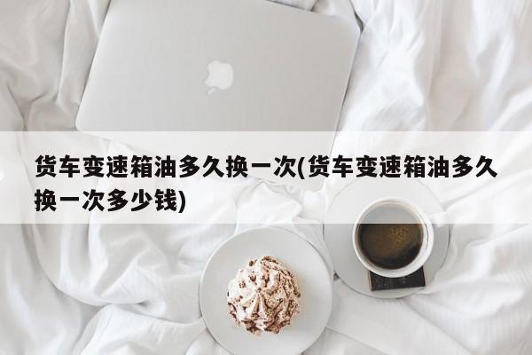 货车变速箱油多久换一次(货车变速箱油多久换一次多少钱)