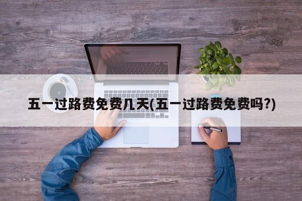 五一过路费免费几天(五一过路费免费吗?)