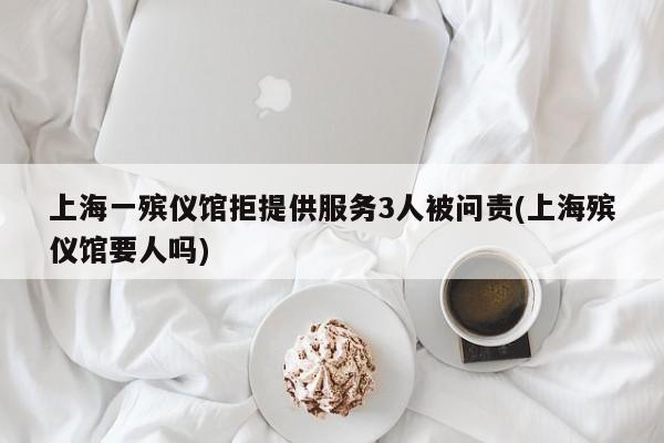 上海一殡仪馆拒提供服务3人被问责(上海殡仪馆要人吗)
