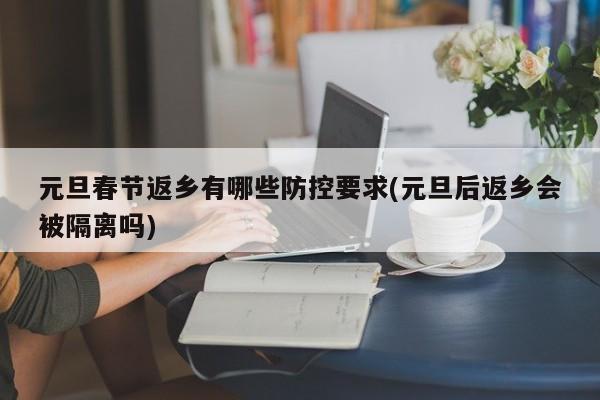 元旦春节返乡有哪些防控要求(元旦后返乡会被隔离吗)