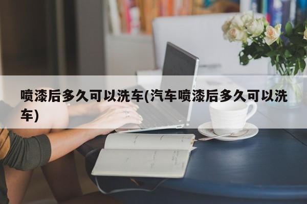 喷漆后多久可以洗车(汽车喷漆后多久可以洗车)