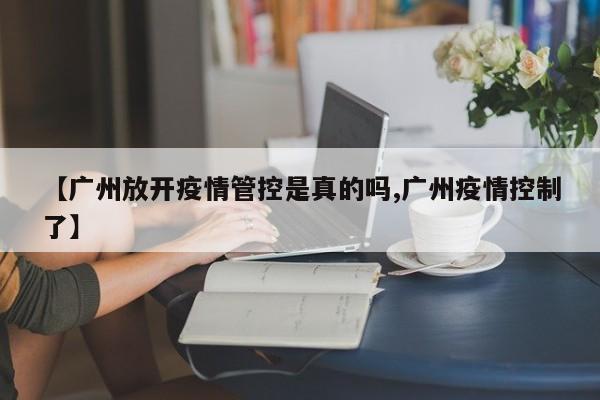 【广州放开疫情管控是真的吗,广州疫情控制了】