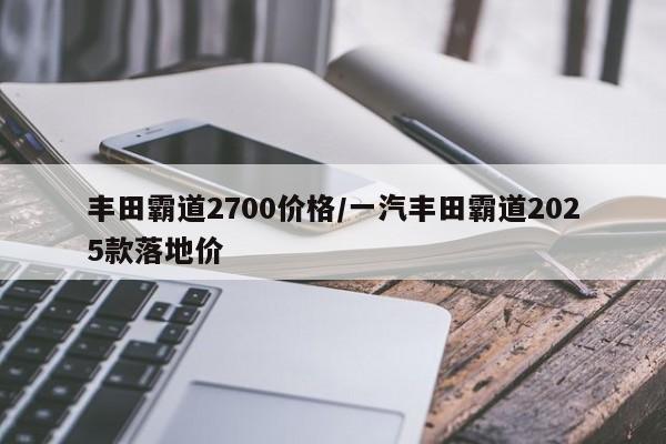 丰田霸道2700价格/一汽丰田霸道2025款落地价