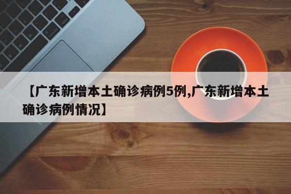 【广东新增本土确诊病例5例,广东新增本土确诊病例情况】