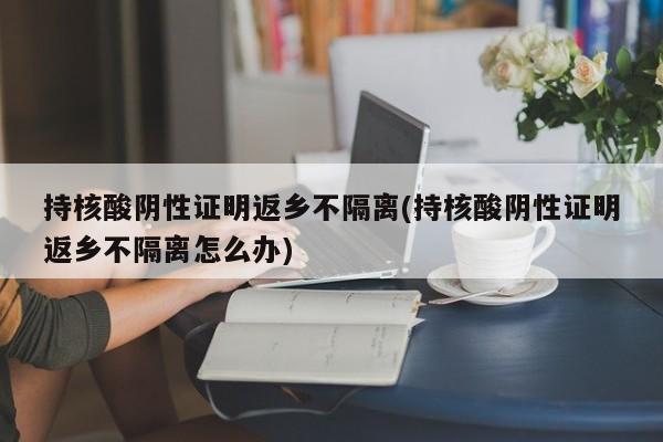 持核酸阴性证明返乡不隔离(持核酸阴性证明返乡不隔离怎么办)