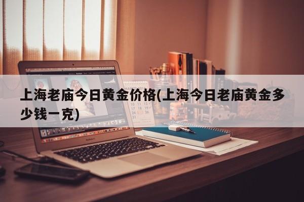 上海老庙今日黄金价格(上海今日老庙黄金多少钱一克)