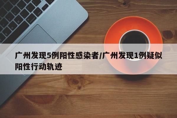 广州发现5例阳性感染者/广州发现1例疑似阳性行动轨迹