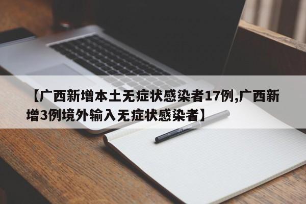 【广西新增本土无症状感染者17例,广西新增3例境外输入无症状感染者】