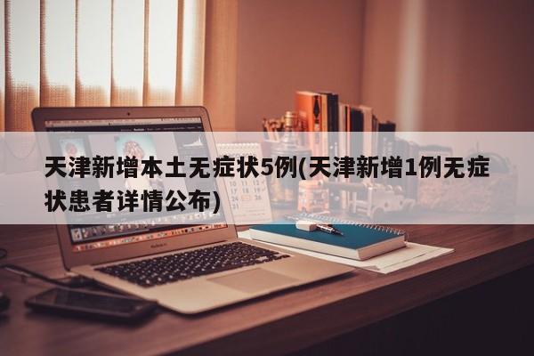 天津新增本土无症状5例(天津新增1例无症状患者详情公布)