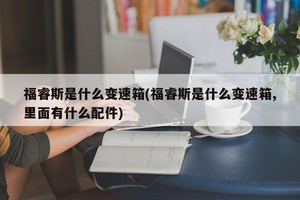 福睿斯是什么变速箱(福睿斯是什么变速箱,里面有什么配件)