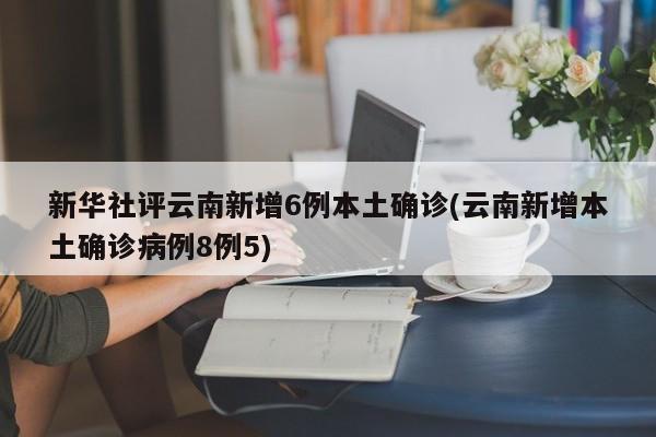 新华社评云南新增6例本土确诊(云南新增本土确诊病例8例5)
