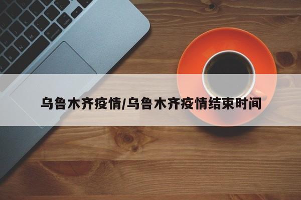 乌鲁木齐疫情/乌鲁木齐疫情结束时间