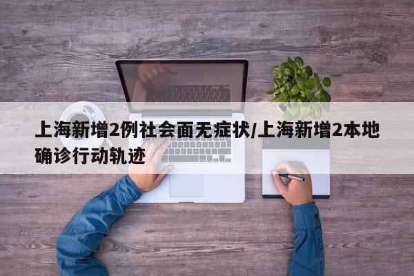上海新增2例社会面无症状/上海新增2本地确诊行动轨迹