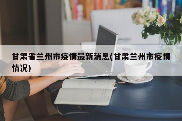 甘肃省兰州市疫情最新消息(甘肃兰州市疫情情况)