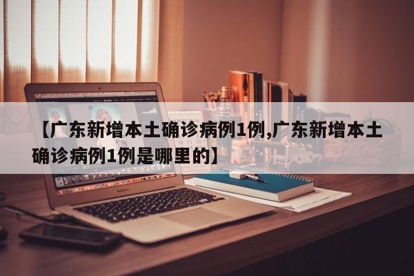 【广东新增本土确诊病例1例,广东新增本土确诊病例1例是哪里的】